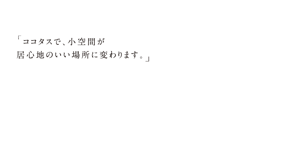 ココタスで、小空間が居心地のいい場所に変わります。